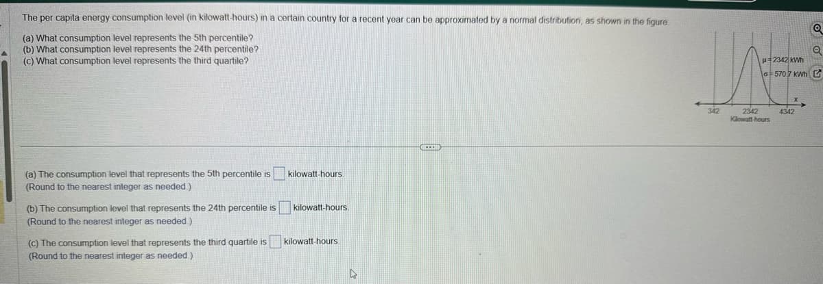 The per capita energy consumption level (in kilowatt-hours) in a certain country for a recent year can be approximated by a normal distribution, as shown in the figure.
(a) What consumption level represents the 5th percentile?
(b) What consumption level represents the 24th percentile?
(c) What consumption level represents the third quartile?
(a) The consumption level that represents the 5th percentile is
(Round to the nearest integer as needed.)
(b) The consumption level that represents the 24th percentile is
(Round to the nearest integer as needed.)
kilowatt-hours.
kilowatt-hours.
(c) The consumption level that represents the third quartile is kilowatt-hours.
(Round to the nearest integer as needed.)
4
DECOR
Q
Q
G-570.7 kWh G
2342 kWh
VE
342
2342
Kilowatt-hours
4342