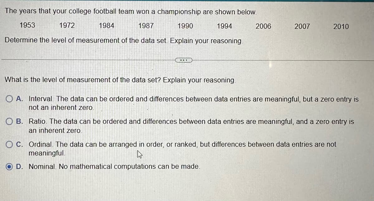 The years that your college football team won a championship are shown below.
1953
1972
1984
1987
1994
Determine the level of measurement of the data set. Explain your reasoning.
1990
..
2006
2007
2010
What is the level of measurement of the data set? Explain your reasoning
O A. Interval. The data can be ordered and differences between data entries are meaningful, but a zero entry is
not an inherent zero.
O B. Ratio. The data can be ordered and differences between data entries are meaningful, and a zero entry is
an inherent zero.
OC. Ordinal. The data can be arranged in order, or ranked, but differences between data entries are not
meaningful.
OD. Nominal. No mathematical computations can be made.