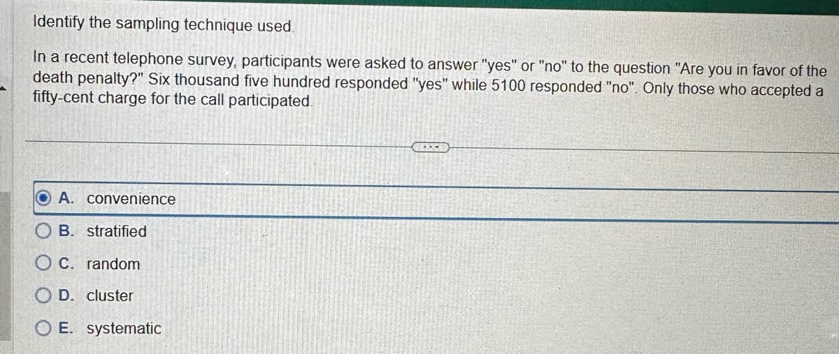 Identify the sampling technique used.
In a recent telephone survey, participants were asked to answer "yes" or "no" to the question "Are you in favor of the
death penalty?" Six thousand five hundred responded "yes" while 5100 responded "no". Only those who accepted a
fifty-cent charge for the call participated.
OA. convenience
B. stratified
C. random
OD. cluster
OE. systematic
---