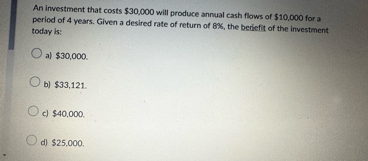 An investment that costs $30,000 will produce annual cash flows of $10,000 for a
period of 4 years. Given a desired rate of return of 8%, the benefit of the investment
today is:
a) $30,000.
Ob) $33,121.
c) $40,000.
d) $25,000.