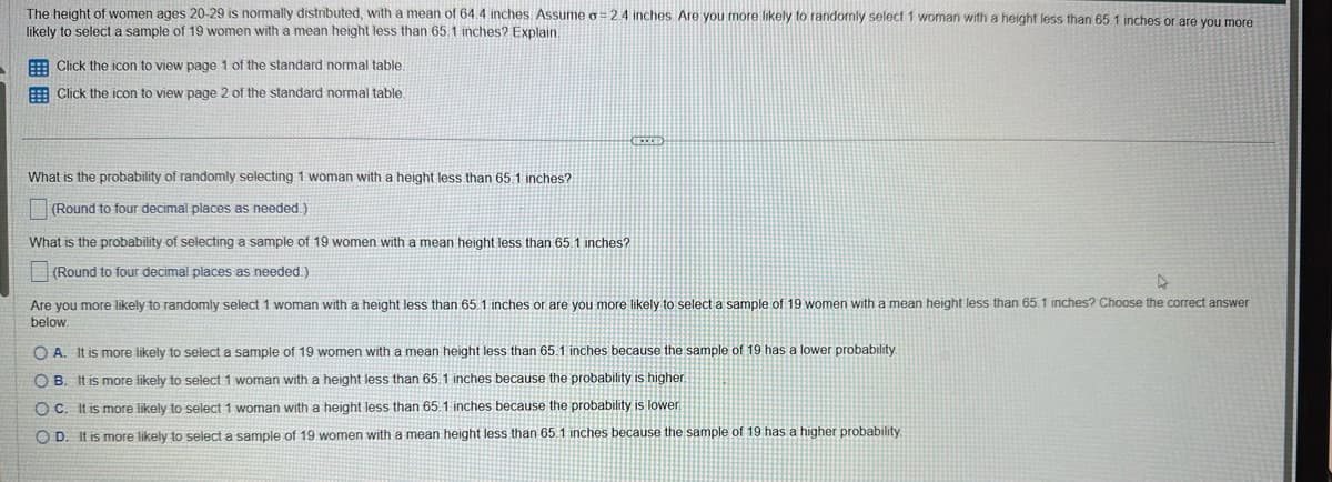 The height of women ages 20-29 is normally distributed, with a mean of 64.4 inches. Assume o = 2.4 inches. Are you more likely to randomly select 1 woman with a height less than 65.1 inches or are you more
likely to select a sample of 19 women with a mean height less than 65.1 inches? Explain.
Click the icon to view page 1 of the standard normal table.
Click the icon to view page 2 of the standard normal table.
What is the probability of randomly selecting 1 woman with a height less than 65.1 inches?
(Round to four decimal places as needed.)
What is the probability of selecting a sample of 19 women with a mean height less than 65.1 inches?
(Round to four decimal places as needed.)
EXCE
►
Are you more likely to randomly select 1 woman with a height less than 65.1 inches or are you more likely to select a sample of 19 women with a mean height less than 65.1 inches? Choose the correct answer
below.
OA. It is more likely to select a sample of 19 women with a mean height less than 65.1 inches because the sample of 19 has a lower probability.
OB. It is more likely to select 1 woman with a height less than 65.1 inches because the probability is higher.
OC. It is more likely to select 1 woman with a height less than 65.1 inches because the probability is lower
OD. It is more likely to select a sample of 19 women with a mean height less than 65.1 inches because the sample of 19 has a higher probability.