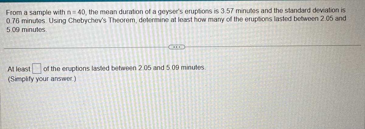 From a sample with n = 40, the mean duration of a geyser's eruptions is 3.57 minutes and the standard deviation is
0.76 minutes. Using Chebychev's Theorem, determine at least how many of the eruptions lasted between 2.05 and
5.09 minutes.
...
At least of the eruptions lasted between 2.05 and 5.09 minutes.
(Simplify your answer.)