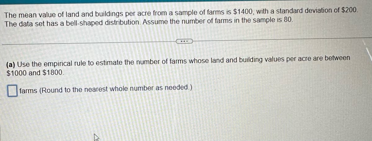 The mean value of land and buildings per acre from a sample of farms is $1400, with a standard deviation of $200.
The data set has a bell-shaped distribution. Assume the number of farms in the sample is 80.
(a) Use the empirical rule to estimate the number of farms whose land and building values per acre are between
$1000 and $1800.
farms (Round to the nearest whole number as needed.)