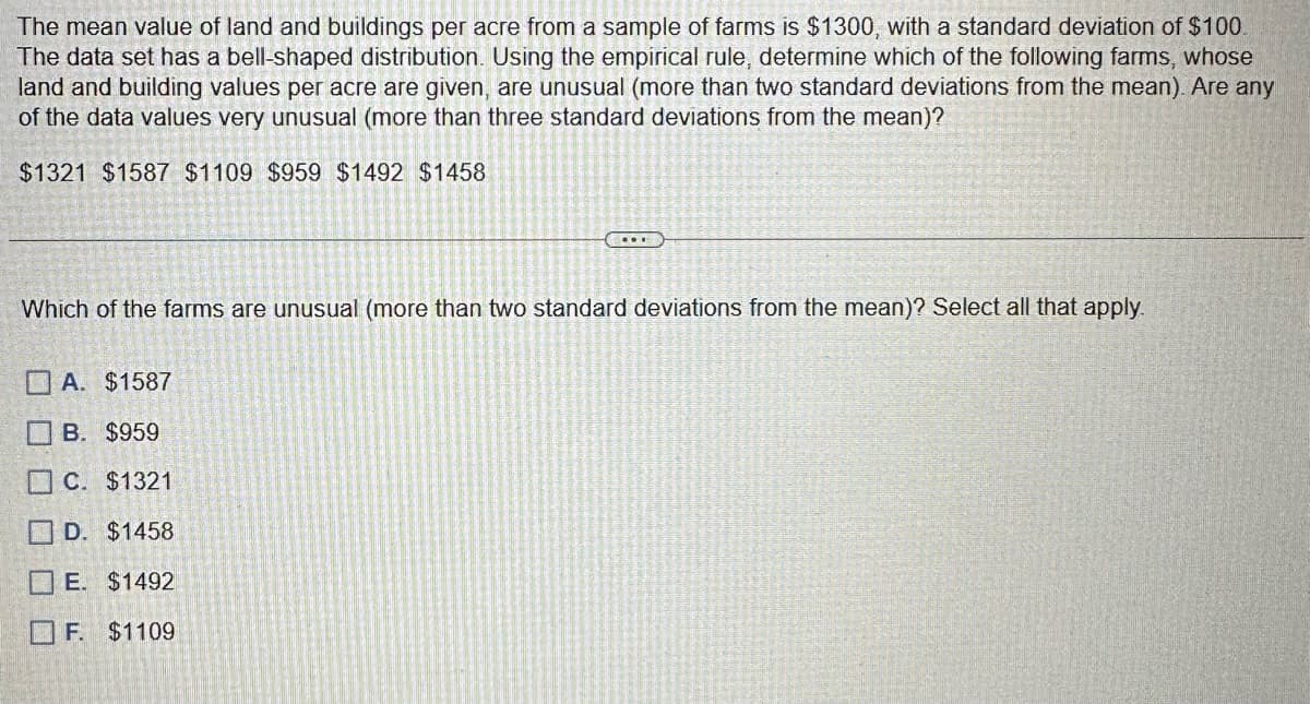 The mean value of land and buildings per acre from a sample of farms is $1300, with a standard deviation of $100.
The data set has a bell-shaped distribution. Using the empirical rule, determine which of the following farms, whose
land and building values per acre are given, are unusual (more than two standard deviations from the mean). Are any
of the data values very unusual (more than three standard deviations from the mean)?
$1321 $1587 $1109 $959 $1492 $1458
Which of the farms are unusual (more than two standard deviations from the mean)? Select all that apply.
A. $1587
B. $959
C. $1321
D. $1458
E. $1492
F. $1109