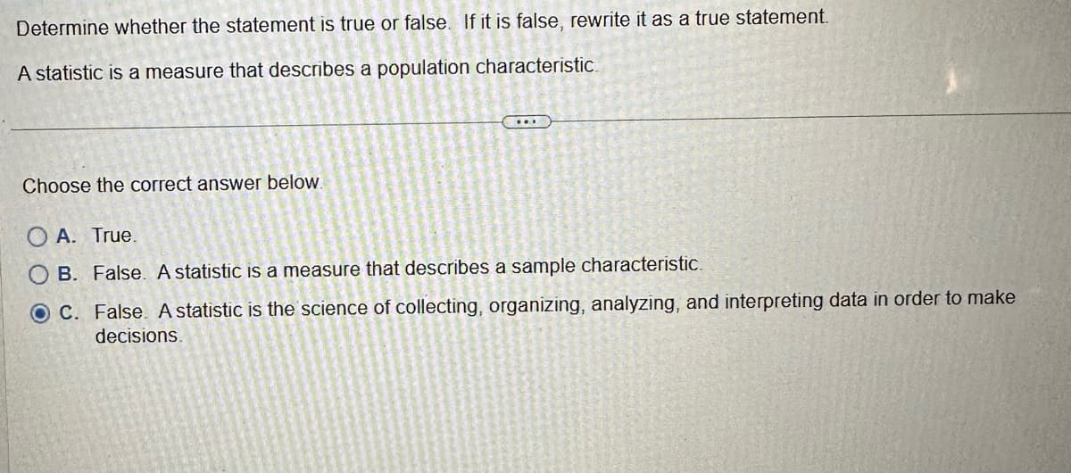 Determine whether the statement is true or false. If it is false, rewrite it as a true statement.
A statistic is a measure that describes a population characteristic.
Choose the correct answer below.
OA. True.
B. False. A statistic is a measure that describes a sample characteristic.
OC. False. A statistic is the science of collecting, organizing, analyzing, and interpreting data in order to make
decisions.