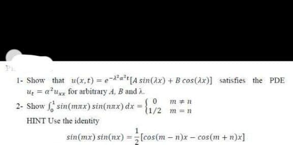 1- Show that u(x,t) = e-at[A sin(x) + B cos(Ax)] satisfies the PDE
U = a²u for arbitrary A, B and A.
2- Show sin(max) sin(nax) dx
m =
%3D
(1/2 m = n
HINT Use the identity
sin(mx) sin(nx) =[cos(m-n)x- cos(m + n)x]
