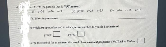 a. Circle the particle that is NOT neutral
(1) p-26 e-26
n-30
(2) p-30 e-28
n=35
(3) p=16 e=16
n=18
b. How do you know?
5.
In which group number and in which period number do you find potassium?
group:
period:
6.
Write the symbol for an element that would have chemical properties SIMILAR to lithium
