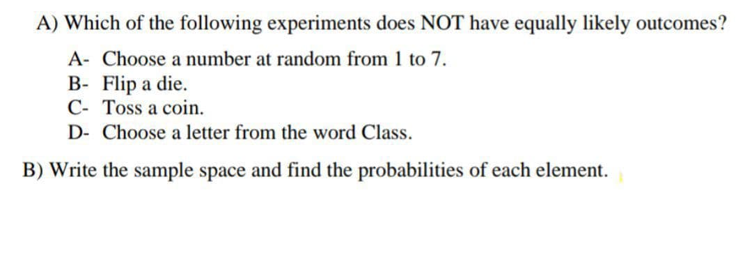 A) Which of the following experiments does NOT have equally likely outcomes?
A- Choose a number at random from 1 to 7.
B- Flip a die.
C- Toss a coin.
D- Choose a letter from the word Class.
B) Write the sample space and find the probabilities of each element.
