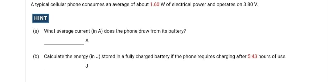 A typical cellular phone consumes an average of about 1.60 W of electrical power and operates on 3.80 V.
HINT
(a) What average current (in A) does the phone draw from its battery?
A
(b) Calculate the energy (in J) stored in a fully charged battery if the phone requires charging after 5.43 hours of use.
J
