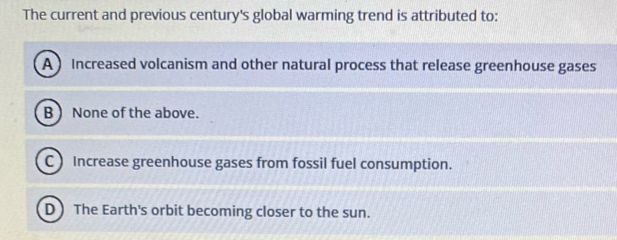 The current and previous century's global warming trend is attributed to:
A Increased volcanism and other natural process that release greenhouse gases
B) None of the above.
Increase greenhouse gases from fossil fuel consumption.
The Earth's orbit becoming closer to the sun.
