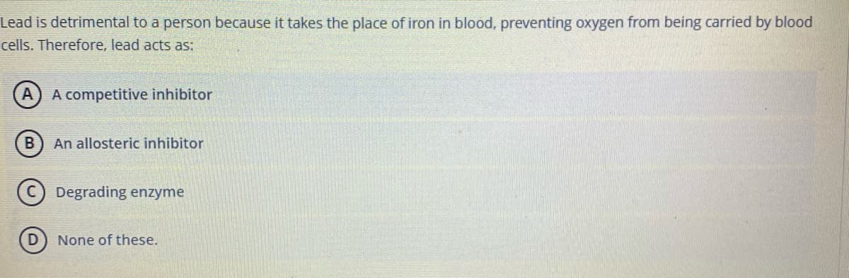 Lead is detrimental to a person because it takes the place of iron in blood, preventing oxygen from being carried by blood
cells. Therefore, lead acts as:
A) A competitive inhibitor
An allosteric inhibitor
C Degrading enzyme
None of these.
