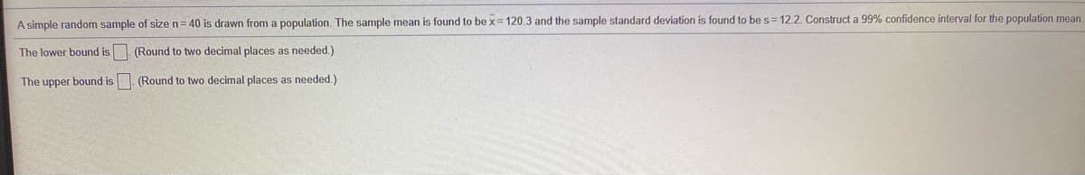 A simple random sample of size n= 40 is drawn from a population. The sample mean is found to be x= 120.3 and the sample standard deviation is found to be s=12.2. Construct a 99% confidence interval for the population mean
The lower bound is. (Round to two decimal places as needed.)
The upper bound is. (Round to two decimal places as needed.)
