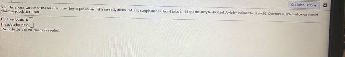 Question Help ▼
A simple random sample of size n= 23 is drawn from a population that is normally distributed. The sample mean is found to be x= 56 and the sample standard deviation is found to be s=20. Construct a 90% confidence interval
about the population mean.
The lower bound is
The upper bound is
(Round to two decimal places as needed.)
