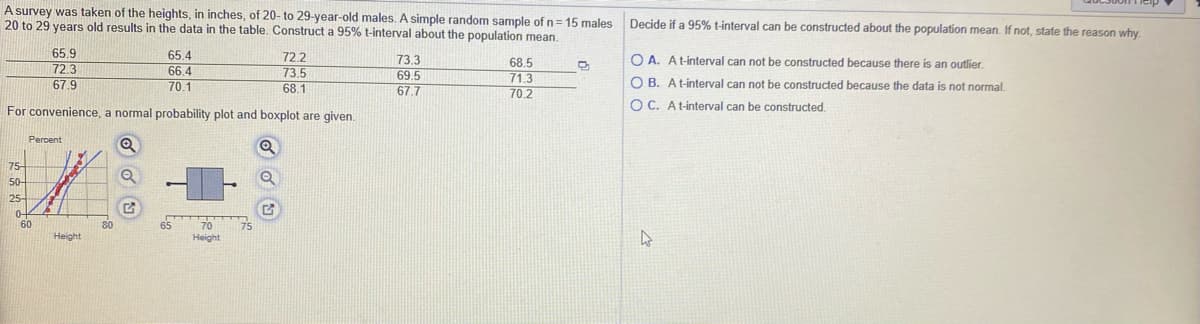 A survey was taken of the heights, in inches, of 20- to 29-year-old males.A simple random sample of n=15 males
20 to 29 years old results in the data in the table. Construct a 95% t-interval about the population mean.
Decide if a 95% t-interval can be constructed about the population mean. If not, state the reason why
65.9
65.4
72.2
73.5
68.1
O A. At-interval can not be constructed because there is an outlier.
73.3
69.5
68.5
71.3
70.2
72.3
66.4
67.9
70.1
O B. At-interval can not be constructed because the data is not normal.
67.7
O C. At-interval can be constructed.
For convenience, a normal probability plot and boxplot are given.
Percent
75-
50-
25-
0-
60
70
80
65
Height
Height
