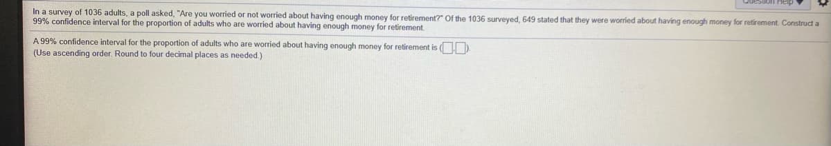 In a survey of 1036 adults, a poll asked, "Are you worried or not worried about having enough money for retirement?" Of the 1036 surveyed, 649 stated that they were worried about having enough money for retirement. Construct a
99% confidence interval for the proportion of adults who are worried about having enough money for retirement
A 99% confidence interval for the proportion of adults who are worried about having enough money for retirement is ( D.
(Use ascending order. Round to four decimal places as needed.)
