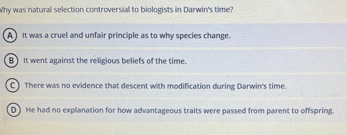 Vhy was natural selection controversial to biologists in Darwin's time?
It was a cruel and unfair principle as to why species change.
B) It went against the religious beliefs of the time.
There was no evidence that descent with modification during Darwin's time.
He had no explanation for how advantageous traits were passed from parent to offspring.
