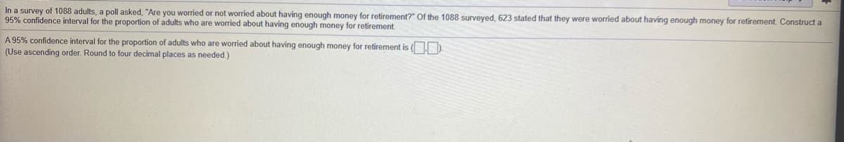 In a survey of 1088 adults, a poll asked, "Are you worried or not worried about having enough money for retirement?" Of the 1088 surveyed, 623 stated that they were worried about having enough money for retirement. Construct a
95% confidence interval for the proportion of adults who are worried about having enough money for retirement.
A 95% confidence interval for the proportion of adults who are worried about having enough money for retirement is ( D.
(Use ascending order. Round to four decimal places as needed.)
