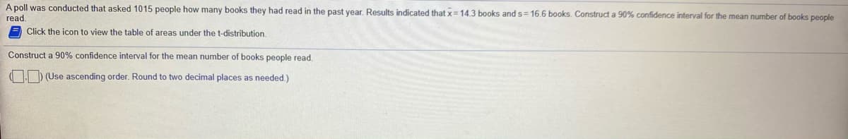 A poll was conducted that asked 1015 people how many books they had read in the past year. Results indicated that x= 14.3 books and s= 16.6 books. Construct a 90% confidence interval for the mean number of books people
read.
E Click the icon to view the table of areas under the t-distribution,
Construct a 90% confidence interval for the mean number of books people read.
) (Use ascending order. Round to two decimal places as needed.)
