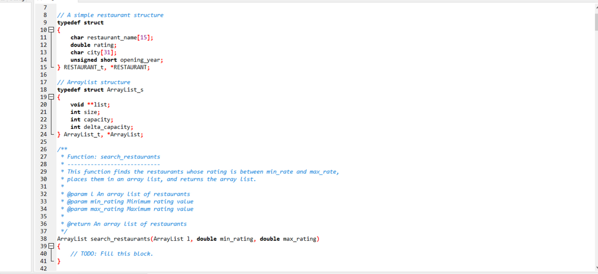 7
// A simple restaurant structure
typedef struct
10日{
8
9
char restaurant_name[15];
double rating;
char city[31];
unsigned short opening_year;
} RESTAURANT_t, *RESTAURANT;
11
12
13
14
15
16
// Arraylist structure
typedef struct ArrayList_s
19 E {
17
18
20
void **list;
int size;
int capacity;
int delta_capacity;
} ArrayList_t, *ArrayList;
21
22
23
24
25
26
/**
27
Function: search_restaurants
28
* This function finds the restaurants whose rating is between min_rate and max_rate,
places them in an array list, and returns the array list.
29
30
31
32
@param l An array list of restaurants
* @param min_rating Minimum rating value
* @param max_rating Maximum rating value
33
34
35
* @return An array list of restaurants
*/
36
37
38
ArrayList search_restaurants(ArrayList 1, double min_rating, double max_rating)
39日{
// TODO: Fill this block.
}
40
41
42
