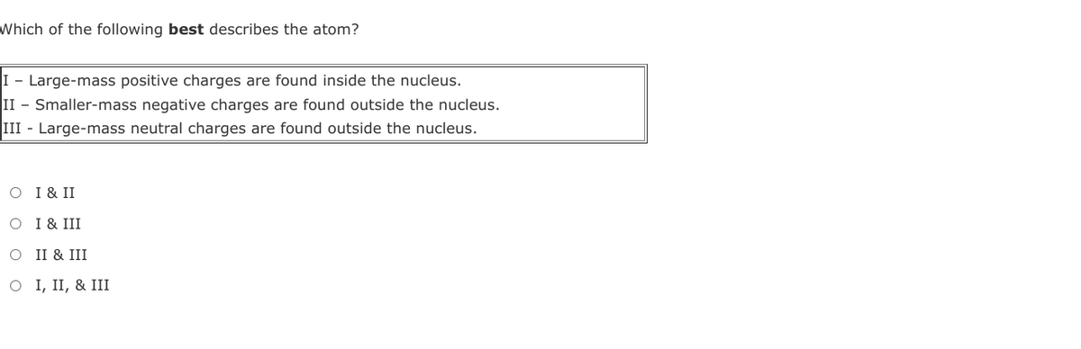 Which of the following best describes the atom?
I - Large-mass positive charges are found inside the nucleus.
II - Smaller-mass negative charges are found outside the nucleus.
III - Large-mass neutral charges are found outside the nucleus.
O I & II
O I & III
O II & III
O I, II, & III
