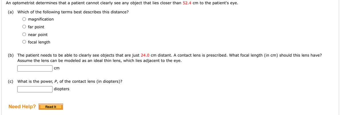 An optometrist determines that a patient cannot clearly see any object that lies closer than 52.4 cm to the patient's eye.
(a) Which of the following terms best describes this distance?
O magnification
O far point
O near point
O focal length
(b) The patient needs to be able to clearly see objects that are just 24.0 cm distant. A contact lens is prescribed. What focal length (in cm) should this lens have?
Assume the lens can be modeled as an ideal thin lens, which lies adjacent to the eye.
cm
(c) What is the power, P, of the contact lens (in diopters)?
diopters
Need Help?
Read It