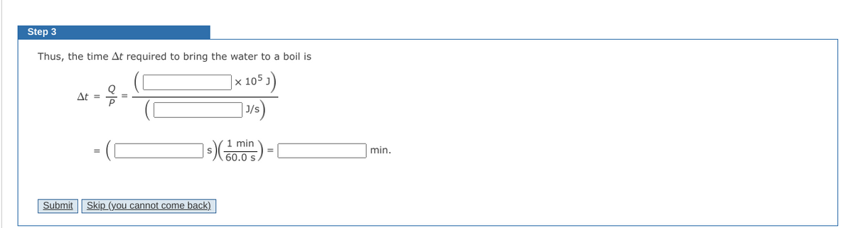 Step 3
Thus, the time At required to bring the water to a boil is
|x 105 )
At =
J/s
1 min
min.
60.0 s.
Submit
Skip (you cannot come back)
