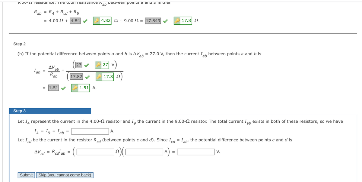 9.00-12 Tesistance. TTme toldi Tesistance Kah Detween ponts a dnu D IS Lnen
Rab = R4 + Rcd + R9
= 4.00 2 + 4.84 V
4.82 2 + 9.00 N = 17.849
17.8 2.
Step 2
(b) If the potential difference between points a and b is AV.
= 27.0 V, then the current Ih between points a and b is
ab
27
27
V
AV.
ab =
R.
Iab
ab
17.82
17.8 2
1.51
1.51 A.
Step 3
Let I, represent the current in the 4.00-2 resistor and I, the current in the 9.00-2 resistor. The total current Ih exists in both of these resistors, so we have
I4 = I, = Iah =
А.
Let Icd be the current in the resistor Red (between points c and d). Since Id = Iah, the potential difference between points c and d is
AV cd = Rcoab =
Submit
Skip (you cannot come back)
