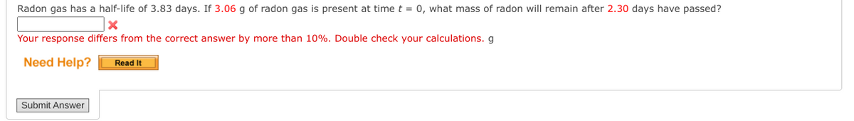 Radon gas has a half-life of 3.83 days. If 3.06 g of radon gas is present at time t = 0, what mass of radon will remain after 2.30 days have passed?
Your response differs from the correct answer by more than 10%. Double check your calculations. g
Need Help?
Read It
Submit Answer
