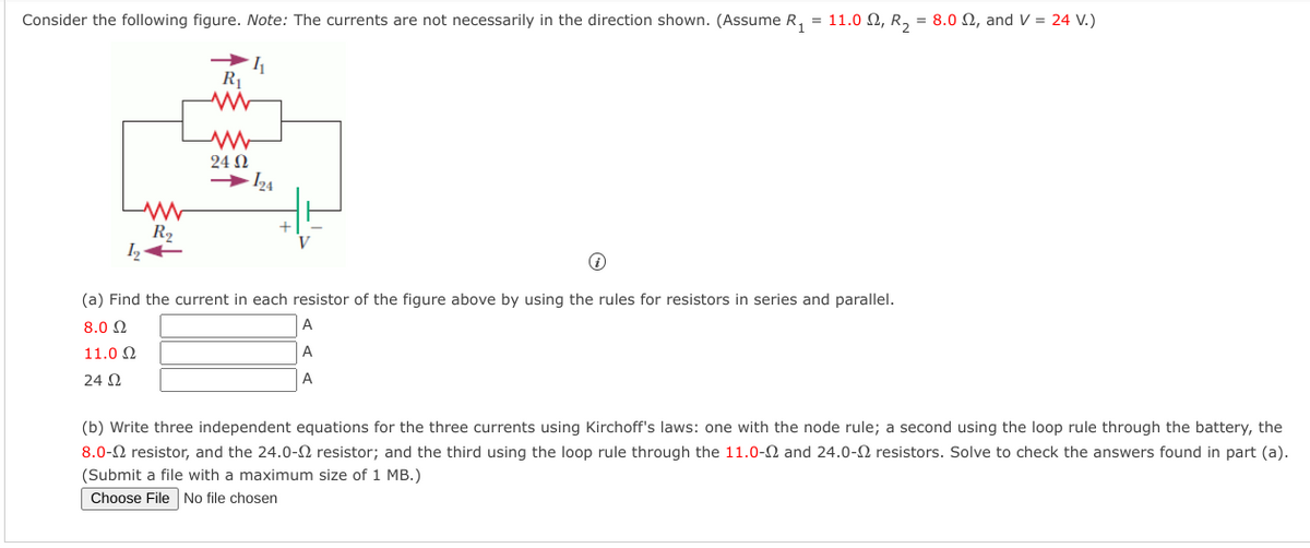 Consider the following figure. Note: The currents are not necessarily in the direction shown. (Assume R, = 11.0 Q, R, = 8.0 N, and V = 24 V.)
R1
24 N
R2
(a) Find the current in each resistor of the figure above by using the rules for resistors in series and parallel.
8.0 Q
A
11.0 2
24 2
A
(b) Write three independent equations for the three currents using Kirchoff's laws: one with the node rule; a second using the loop rule through the battery, the
8.0-2 resistor, and the 24.0-N resistor; and the third using the loop rule through the 11.0-2 and 24.0-2 resistors. Solve to check the answers found in part (a).
(Submit a file with a maximum size of 1 MB.)
Choose File No file chosen
