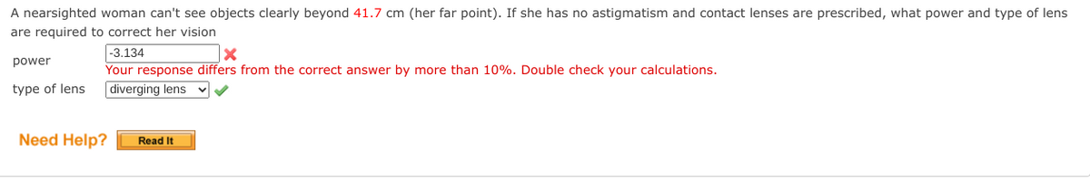 ### Correcting Nearsightedness: Determining Lens Power and Type

#### Question:
A nearsighted woman can't see objects clearly beyond **41.7 cm** (her far point). If she has no astigmatism and contact lenses are prescribed, what power and type of lens are required to correct her vision?

#### Student's Response:
* **Power:** -3.134
* **Type of Lens:** Diverging lens

#### Feedback:
* The selected lens type is correct.
* The power of the lens you calculated is incorrect. **Your response differs from the correct answer by more than 10%. Double-check your calculations.**

#### Additional Help:
If you need more help understanding the problem and the calculations involved in determining the correct lens power, please refer to the available resources.

#### Need Help?
[Read It]

---

### Explanation of the Correct Approach

To correct nearsightedness, lenses with the appropriate negative power (diverging lenses) are required to extend the far point to infinity, allowing the person to see distant objects clearly.

1. **Determine the far point** (41.7 cm in this case).
2. **Use the lens formula:**

   \[ \frac{1}{f} = \frac{1}{v} - \frac{1}{u} \]

   For glasses or contact lenses, the image distance (v) is set to infinity for distant objects, and the object distance (u) is the negative of the far point (-41.7 cm).

3. **Calculate the power (P) of the lens** using the formula for focal length (f):

   \[ P = \frac{1}{f\ \text{(in meters)}} \]

Double-check the calculations to ensure accuracy and avoid discrepancies.