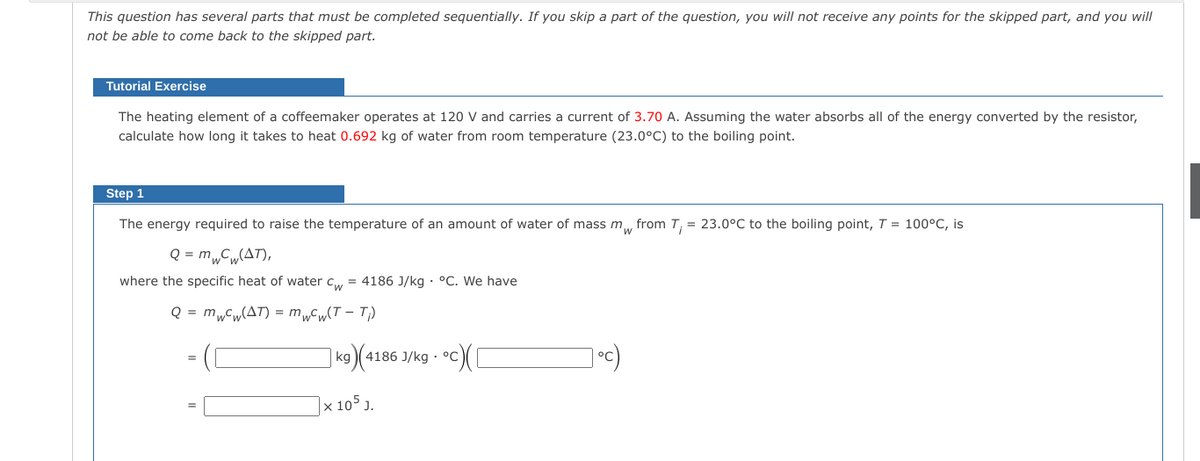 This question has several parts that must be completed sequentially. If you skip a part of the question, you will not receive any points for the skipped part, and you will
not be able to come back to the skipped part.
Tutorial Exercise
The heating element of a coffeemaker operates at 120 V and carries a current of 3.70 A. Assuming the water absorbs all of the energy converted by the resistor,
calculate how long it takes to heat 0.692 kg of water from room temperature (23.0°C) to the boiling point.
Step 1
The energy required to raise the temperature of an amount of water of mass m, from T, = 23.0°C to the boiling point, T = 100°C, is
Q = m„C„(AT),
where the specific heat of water c, = 4186 J/kg · °C. We have
Q = m„Cw(AT) = m„Cw(T – T;)
kg
4186 J/kg · °C
]× 105 J.
