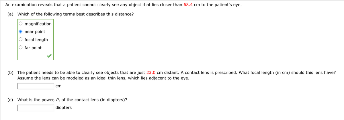 An examination reveals that a patient cannot clearly see any object that lies closer than 68.4 cm to the patient's eye.
(a) Which of the following terms best describes this distance?
O magnification
Onear point
O focal length
O far point
(b) The patient needs to be able to clearly see objects that are just 23.0 cm distant. A contact lens is prescribed. What focal length (in cm) should this lens have?
Assume the lens can be modeled as an ideal thin lens, which lies adjacent to the eye.
cm
(c) What is the power, P, of the contact lens (in diopters)?
diopters