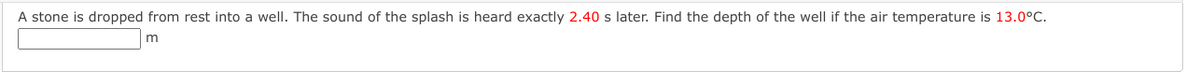 A stone is dropped from rest into a well. The sound of the splash is heard exactly 2.40 s later. Find the depth of the well if the air temperature is 13.0°C.
