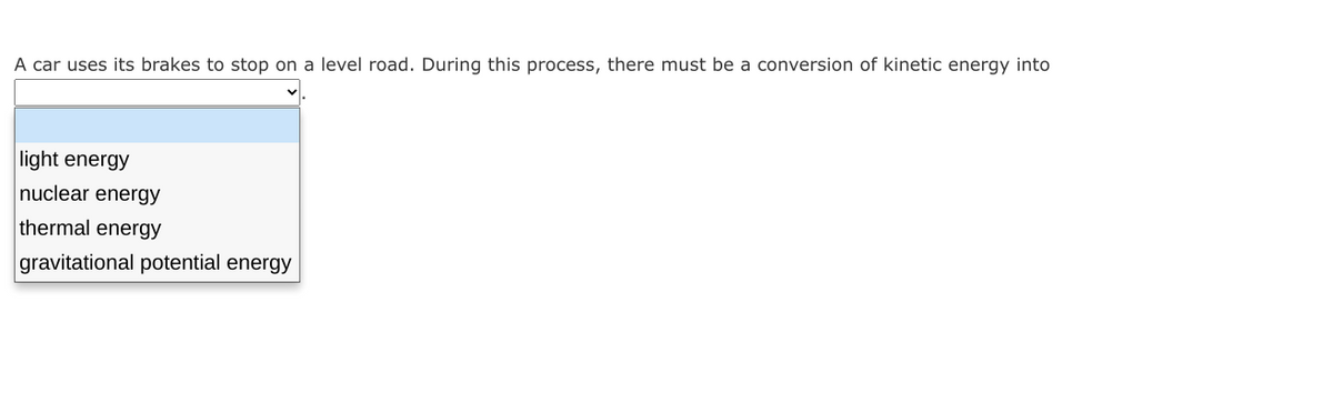 A car uses its brakes to stop on a level road. During this process, there must be a conversion of kinetic energy into
light energy
nuclear energy
thermal energy
gravitational potential energy
