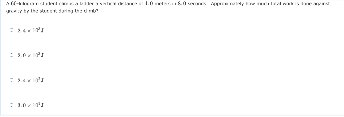 A 60-kilogram student climbs a ladder a vertical distance of 4.0 meters in 8.0 seconds. Approximately how much total work is done against
gravity by the student during the climb?
O 2.4 x 10³ J
O 2.9 × 10³ J
O 2.4 x 10?J
O 3.0 x 10' J
