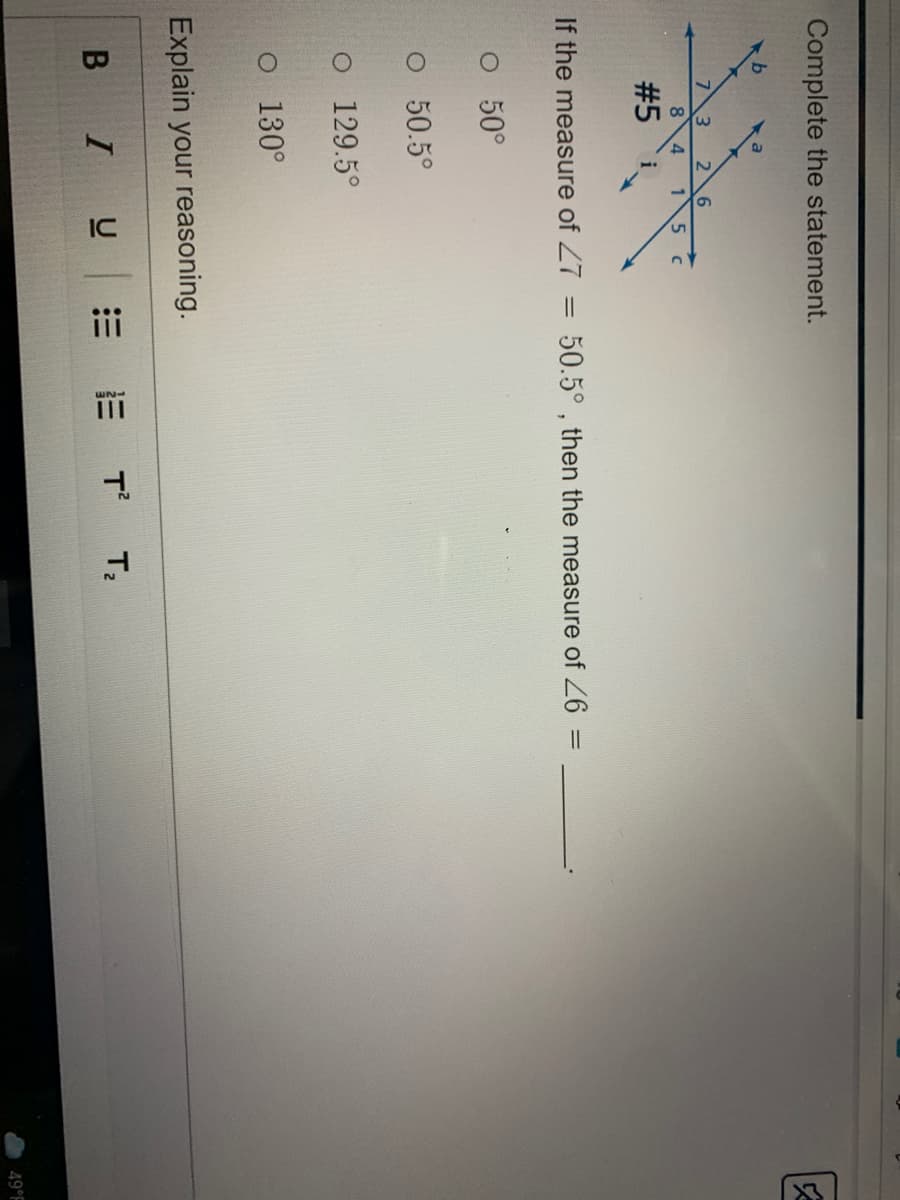 Complete the statement.
73 2 6
8
1
#5
i
If the measure of 27
50.5° , then the measure of 6 =
%3D
O 50°
O 50.5°
o 129.5°
o 130°
Explain your reasoning.
B IU
T T:
49°F
