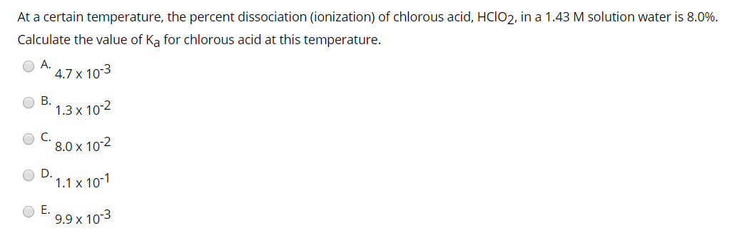 At a certain temperature, the percent dissociation (ionization) of chlorous acid, HCIO2, in a 1.43 M solution water is 8.0%.
Calculate the value of Ka for chlorous acid at this temperature.
A.
B.
4.7 x 10-3
1.3 x 10-2
8.0 x 10-2
1.1 x 10-1
9.9 x 10-3
E.