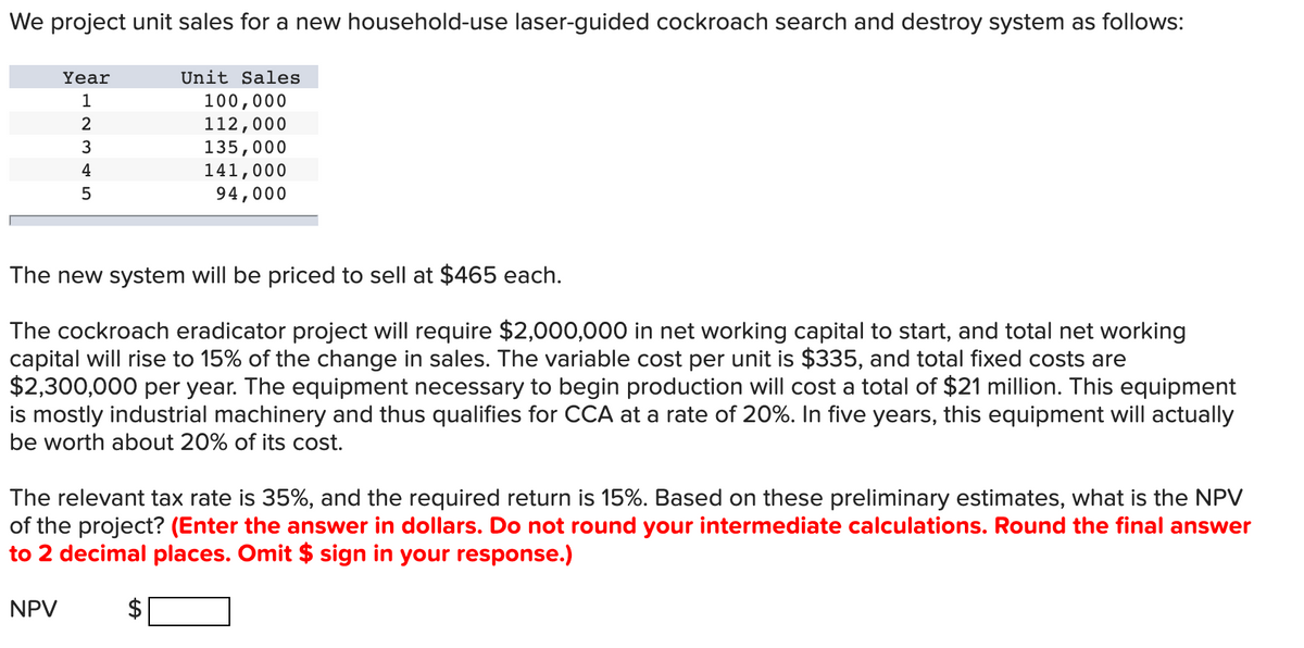 We project unit sales for a new household-use laser-guided cockroach search and destroy system as follows:
Year
1
2
3
4
5
The new system will be priced to sell at $465 each.
The cockroach eradicator project will require $2,000,000 in net working capital to start, and total net working
capital will rise to 15% of the change in sales. The variable cost per unit is $335, and total fixed costs are
$2,300,000 per year. The equipment necessary to begin production will cost a total of $21 million. This equipment
is mostly industrial machinery and thus qualifies for CCA at a rate of 20%. In five years, this equipment will actually
be worth about 20% of its cost.
NPV
Unit Sales
100,000
112,000
135,000
141,000
94,000
The relevant tax rate is 35%, and the required return is 15%. Based on these preliminary estimates, what is the NPV
of the project? (Enter the answer in dollars. Do not round your intermediate calculations. Round the final answer
to 2 decimal places. Omit $ sign in your response.)
LA