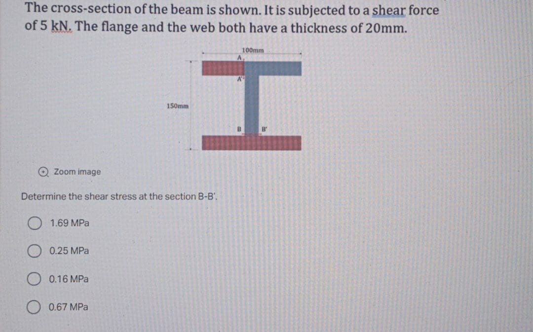 The cross-section of the beam is shown. It is subjected to a shear force
of 5 kN. The flange and the web both have a thickness of 20mm.
100mm
A
150mm
B"
O Zoom image
Determine the shear stress at the section B-B',
1.69 MPa
0.25 MPa
0.16 MPa
0.67 MPa
