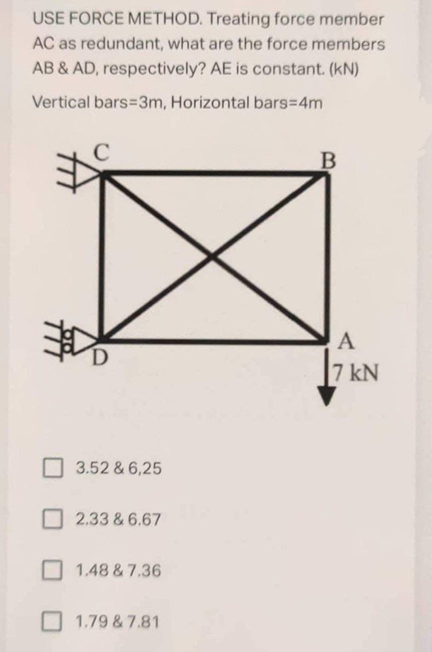 USE FORCE METHOD. Treating force member
AC as redundant, what are the force members
AB & AD, respectively? AE is constant. (kN)
Vertical bars=3m, Horizontal bars%3D4M
A
7 kN
3.52 & 6,25
2.33 & 6.67
1.48 & 7.36
O 1.79 & 7.81
