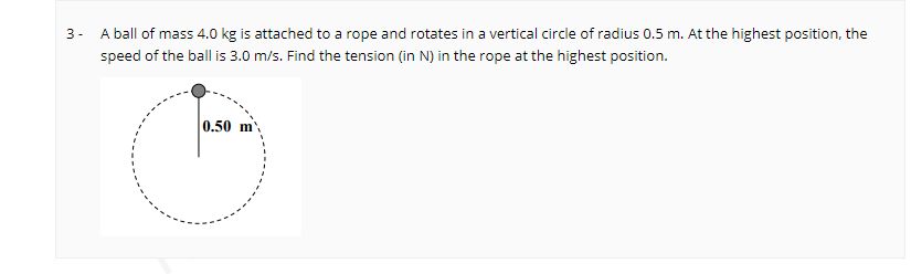 3- A ball of mass 4.0 kg is attached to a rope and rotates in a vertical circle of radius 0.5 m. At the highest position, the
speed of the ball is 3.0 m/s. Find the tension (in N) in the rope at the highest position.
0.50 m,
