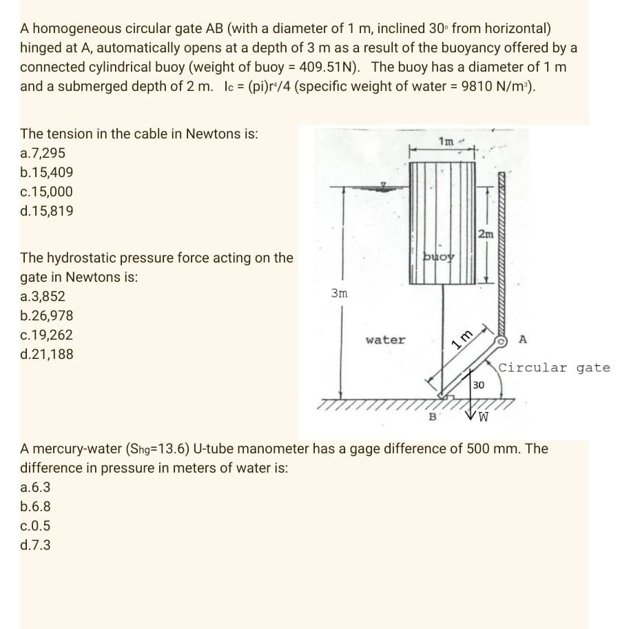 A homogeneous circular gate AB (with a diameter of 1 m, inclined 30° from horizontal)
hinged at A, automatically opens at a depth of 3 m as a result of the buoyancy offered by a
connected cylindrical buoy (weight of buoy = 409.51N). The buoy has a diameter of 1 m
and a submerged depth of 2 m. lc = (pi)r¹/4 (specific weight of water = 9810 N/m³).
The tension in the cable in Newtons is:
1m
a.7,295
b.15,409
c.15,000
d.15,819
The hydrostatic pressure force acting on the
gate in Newtons is:
a.3,852
b.26,978
c.19,262
water
d.21,188
B
W
A mercury-water (Shg=13.6) U-tube manometer has a gage difference of 500 mm. The
difference in pressure in meters of water is:
a. 6.3
b.6.8
c.0.5
d.7.3
3m
buoy
1m
2m
30
A
Circular gate