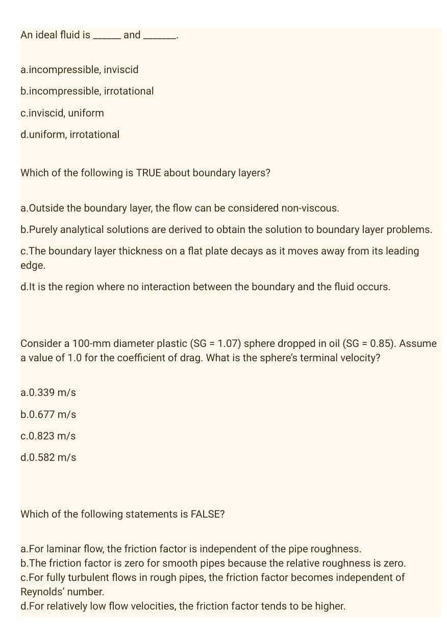 An ideal fluid is
and
a.incompressible, inviscid
b.incompressible, irrotational
c.inviscid, uniform
d.uniform, irrotational
Which of the following is TRUE about boundary layers?
a.Outside the boundary layer, the flow can be considered non-viscous.
b.Purely analytical solutions are derived to obtain the solution to boundary layer problems.
c. The boundary layer thickness on a flat plate decays as it moves away from its leading
edge.
d. It is the region where no interaction between the boundary and the fluid occurs.
Consider a 100-mm diameter plastic (SG = 1.07) sphere dropped in oil (SG = 0.85). Assume
a value of 1.0 for the coefficient of drag. What is the sphere's terminal velocity?
a.0.339 m/s
b.0.677 m/s
c.0.823 m/s
d.0.582 m/s
Which of the following statements is FALSE?
a.For laminar flow, the friction factor is independent of the pipe roughness.
b. The friction factor is zero for smooth pipes because the relative roughness is zero.
c.For fully turbulent flows in rough pipes, the friction factor becomes independent of
Reynolds' number.
d.For relatively low flow velocities, the friction factor tends to be higher.