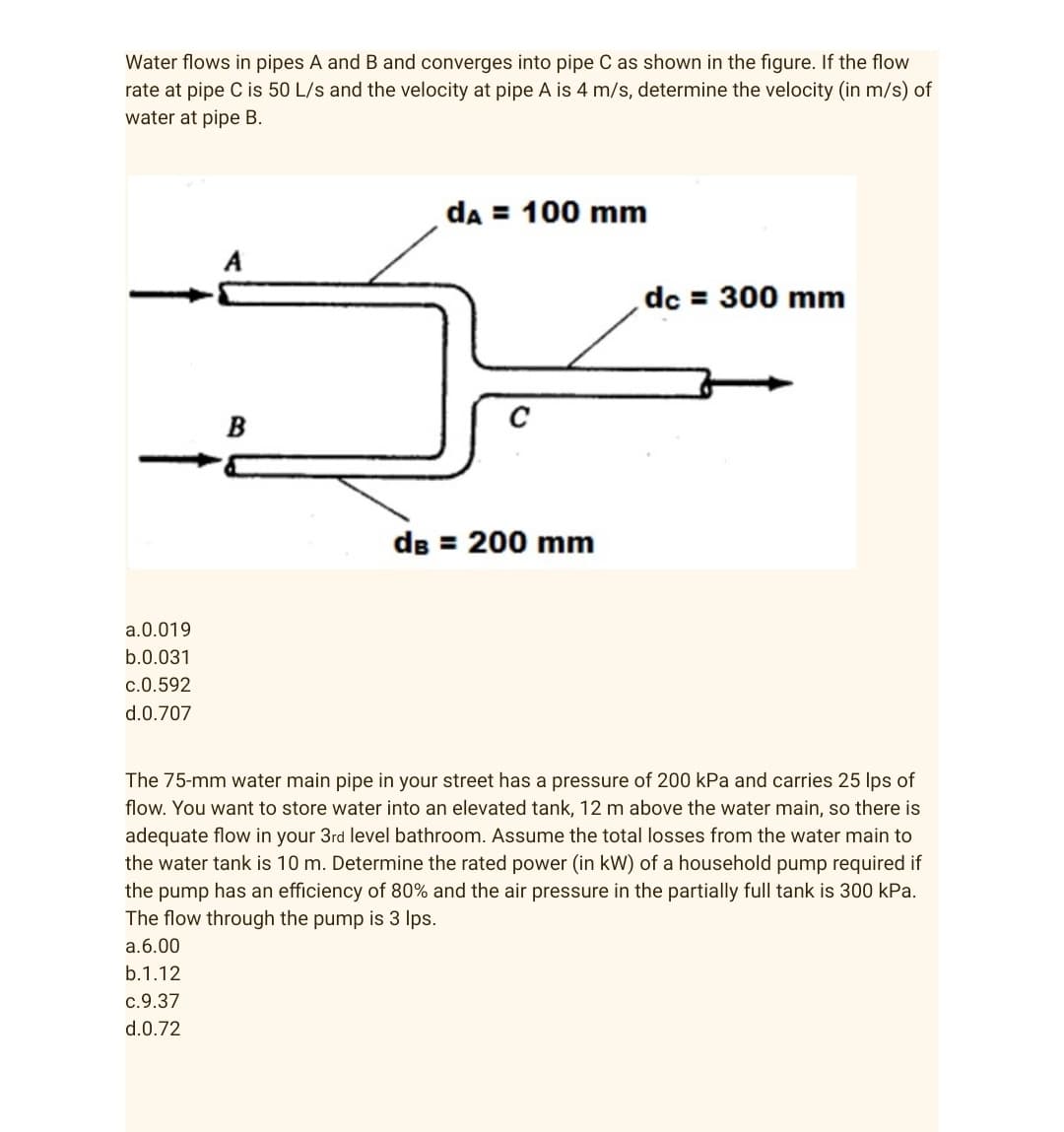 Water flows in pipes A and B and converges into pipe C as shown in the figure. If the flow
rate at pipe C is 50 L/s and the velocity at pipe A is 4 m/s, determine the velocity (in m/s) of
water at pipe B.
da = 100 mm
dc = 300 mm
B
dB = 200 mm
a. 0.019
b.0.031
c.0.592
d.0.707
The 75-mm water main pipe in your street has a pressure of 200 kPa and carries 25 lps of
flow. You want to store water into an elevated tank, 12 m above the water main, so there is
adequate flow in your 3rd level bathroom. Assume the total losses from the water main to
the water tank is 10 m. Determine the rated power (in kW) of a household pump required if
the pump has an efficiency of 80% and the air pressure in the partially full tank is 300 kPa.
The flow through the pump is 3 lps.
a.6.00
b.1.12
c.9.37
d.0.72