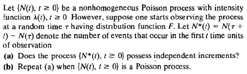 Let {N(1), t 2 0} be a nonhomogene ous Poisson process with intensity
function A(t), t20 However, suppose one starts observing the process
at a random time r having distribution function F. Let N*(1) = N(T +
t) - N(7) denote the number of events that occur in the first t time units
of observation
(a) Does the process {N*(?), t> 0} possess independent increments?
(b) Repeat (a) when {N(t), t 2 0} is a Poisson process.
