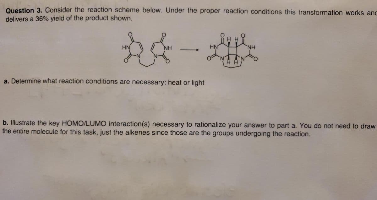 Question 3. Consider the reaction scheme below. Under the proper reaction conditions this transformation works anc
delivers a 36% yield of the product shown.
HN
NH
HN
HH
a. Determine what reaction conditions are necessary: heat or light
b. Illustrate the key HOMO/LUMO interaction(s) necessary to rationalize your answer to part a. You do not need to draw
the entire molecule for this task, just the alkenes since those are the groups undergoing the reaction.
