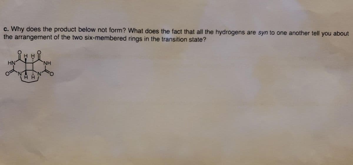 c. Why does the product below not form? What does the fact that all the hydrogens are syn to one another tell you about
the arrangement of the two six-membered rings in the transition state?
HN
