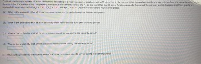 Consider purchasing a system of audio components consisting of a receiver, a pair of speakers, and a CD player. Let A, be the event that the receiver functions property throughout the warrantY period be
the event that the speakers function property throughout the warranty period, and A, be the event that the CD player functions properly throughout the warranty period. Suppose that these events are
(mutually) independent with P(A,) = 0.96, PLA,)- 0.93, and PLA) - 0.70. (Round your answers to four decimal places.)
(a) What is the probability that all three components function property throughout the warranty period?
(b) what is the probability that at least one component needs service during the warranty period?
(c) What is the probabiliey that all three components need service during the warranty period?
(d) What is the probability that only the receiver needs service during the warranty peried?
(e) What is the probability that exactly one of the three components needs service during the warranty period?
