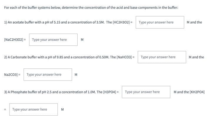 For each of the buffer systems below, determine the concentration of the acid and base components in the buffer:
1) An acetate buffer with a pH of 5.15 and a concentration of 3.5M. The (HC2H302] = Type your answer here
M and the
[NAC2H302] =
Type your answer here
M
2) A Carbonate buffer with a pH of 9.85 and a concentration of 0.50M. The [NAHCO3] = Type your answer here
M and the
Na2CO3] = Type your answer here
M
3) A Phosphate buffer of pH 2.5 and a concentration of 1.0M. The [H3PO4] = Type your answer here
Mand the [KH2PO4)
Type your answer here
