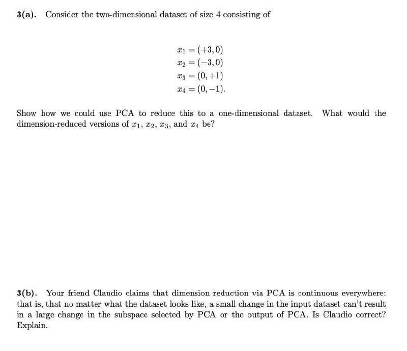 3(a). Consider the two-dimensional dataset of size 4 consisting of
21 = (+3,0)
x2 = (-3,0)
23 = (0, +1)
= (0,-1).
%3D
T4
Show how we could use PCA to reduce this to a one-dimensional dataset. What would the
dimension-reduced versions of r1, r2, x3, and r4 be?
3(b). Your friend Claudio claims that dimension reduction via PCA is continuous everywhere:
that is, that no matter what the dataset looks like, a small change in the input dataset can't result
in a large change in the subspace selected by PCA or the output of PCA. Is Claudio correct?
Explain.
